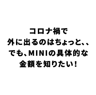 コロナ禍で外に出るのはちょっと、、でも、MINIの具体的な 金額を知りたい！