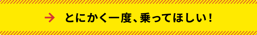 とにかく一度、乗ってほしい！